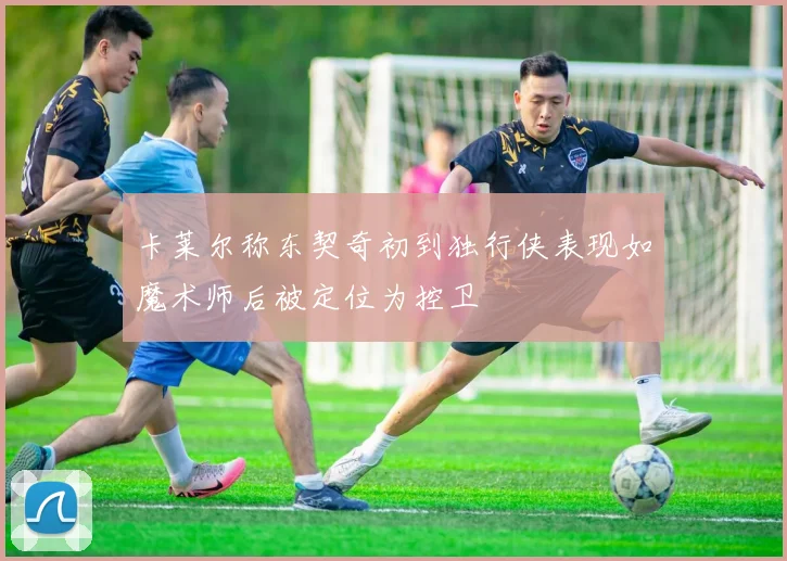 卡莱尔称东契奇初到独行侠表现如魔术师后被定位为控卫