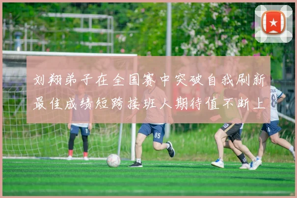 刘翔弟子在全国赛中突破自我刷新最佳成绩短跨接班人期待值不断上升