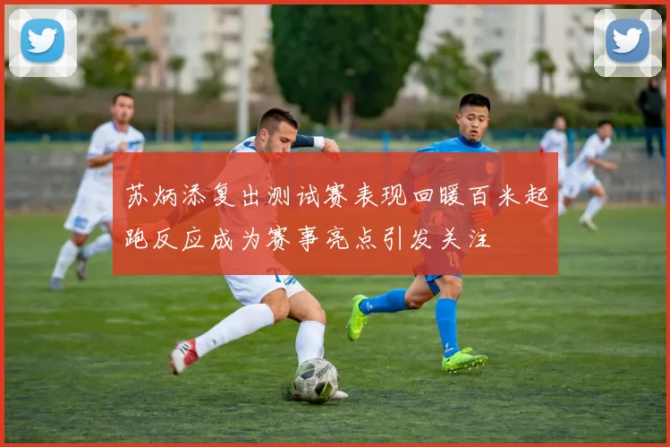 苏炳添复出测试赛表现回暖百米起跑反应成为赛事亮点引发关注