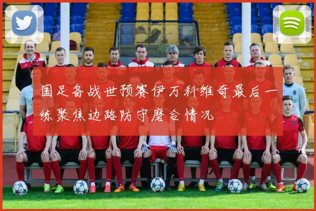 国足备战世预赛伊万科维奇最后一练聚焦边路防守磨合情况