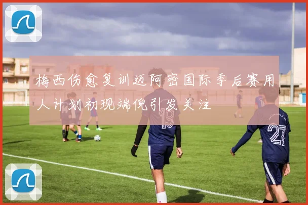 梅西伤愈复训迈阿密国际季后赛用人计划初现端倪引发关注