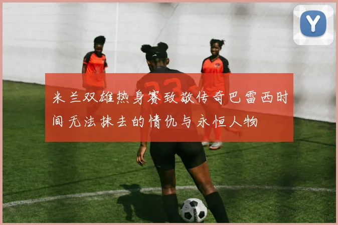 米兰双雄热身赛致敬传奇巴雷西时间无法抹去的情仇与永恒人物