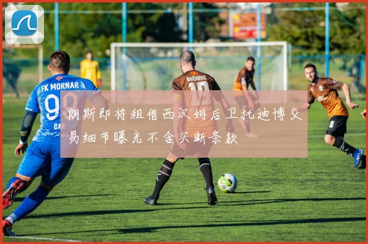 朗斯即将租借西汉姆后卫托迪博交易细节曝光不含买断条款